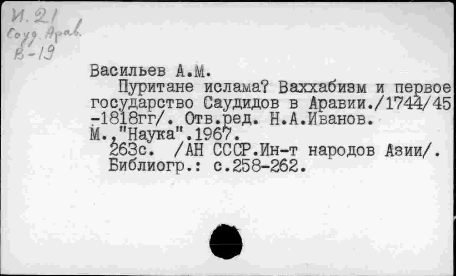 ﻿Васильев А.М.
Пуритане ислама? Ваххабизм и первое государство Саудидов в Аравии./1744/45 -1818гг/. Отв.ред. Н.А.Иванов.
М.."Наука”.1967.
263с. /АН СССР.Ин-т народов Азии/.
Библиогр.: с.258-262.